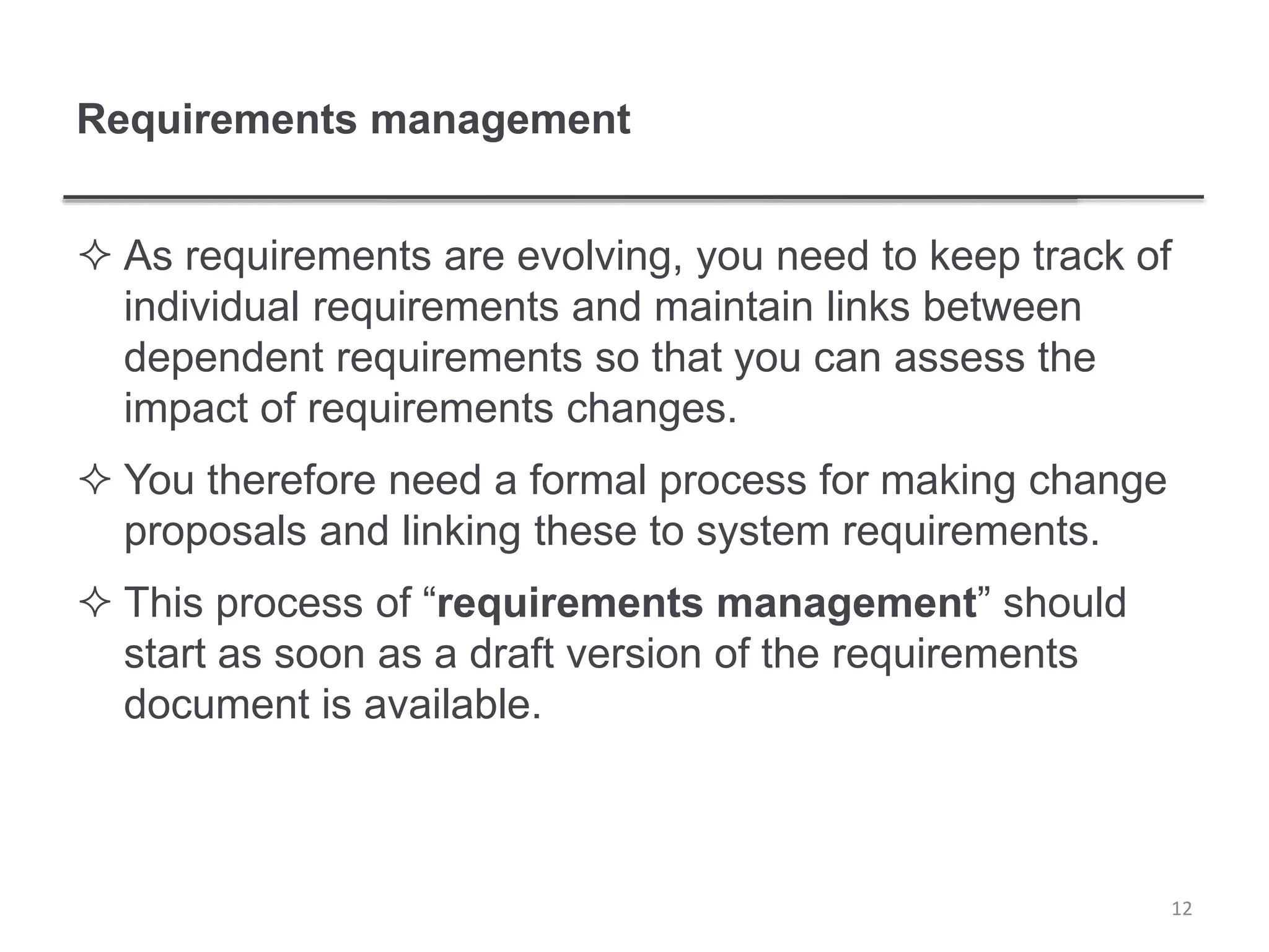 Requirements management
 As requirements are evolving, you need to keep track of
individual requirements and maintain links between
dependent requirements so that you can assess the
impact of requirements changes.
 You therefore need a formal process for making change
proposals and linking these to system requirements.
 This process of “requirements management” should
start as soon as a draft version of the requirements
document is available.
12
 