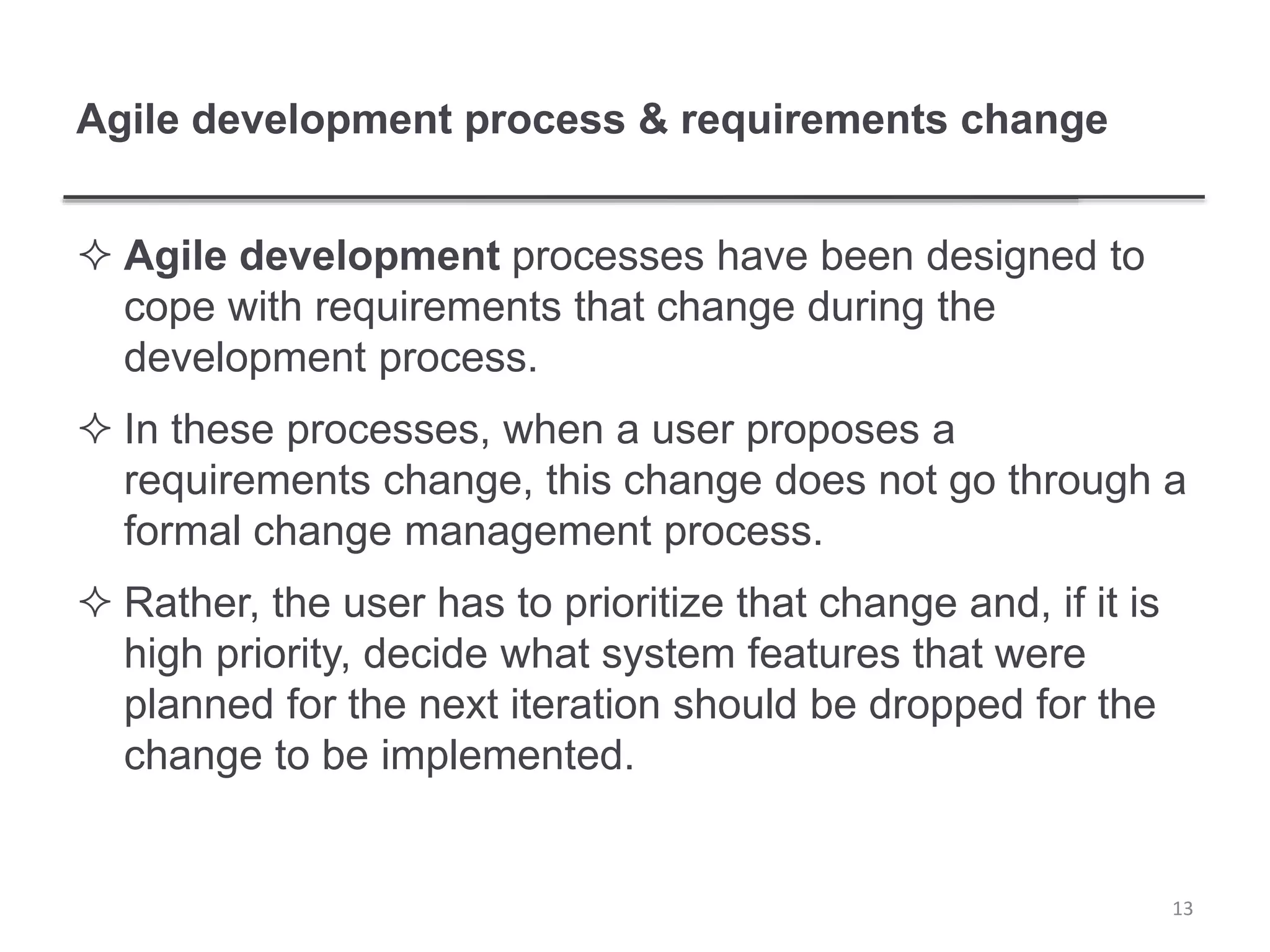 Agile development process & requirements change
 Agile development processes have been designed to
cope with requirements that change during the
development process.
 In these processes, when a user proposes a
requirements change, this change does not go through a
formal change management process.
 Rather, the user has to prioritize that change and, if it is
high priority, decide what system features that were
planned for the next iteration should be dropped for the
change to be implemented.
13
 