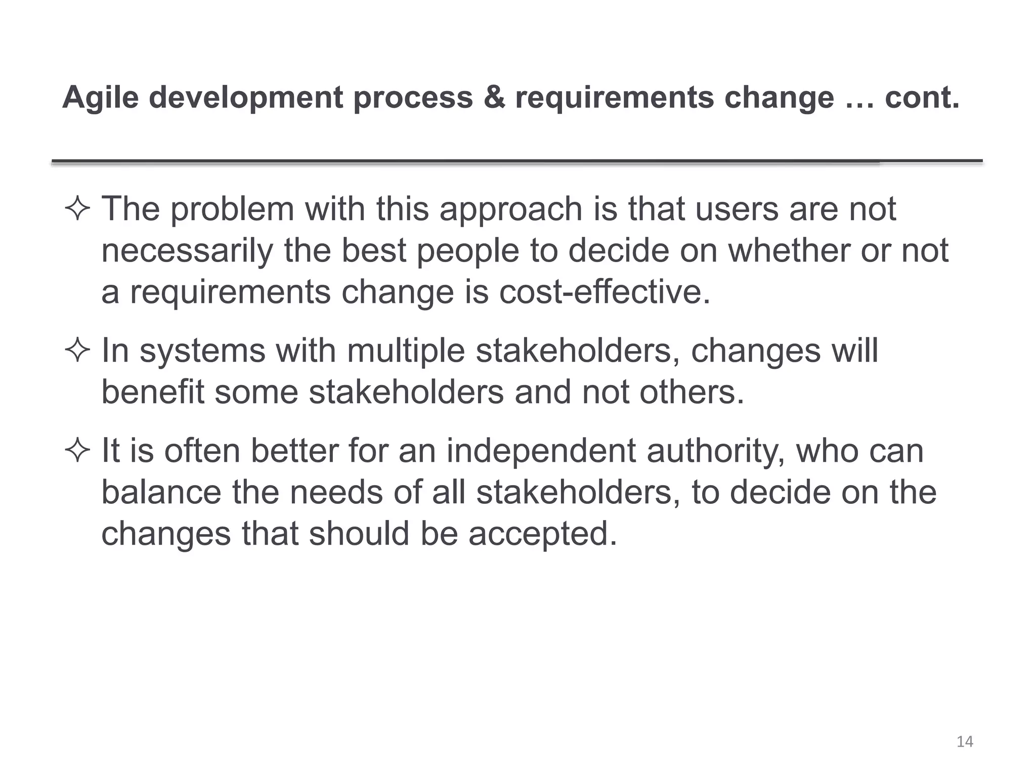 Agile development process & requirements change … cont.
 The problem with this approach is that users are not
necessarily the best people to decide on whether or not
a requirements change is cost-effective.
 In systems with multiple stakeholders, changes will
benefit some stakeholders and not others.
 It is often better for an independent authority, who can
balance the needs of all stakeholders, to decide on the
changes that should be accepted.
14
 
