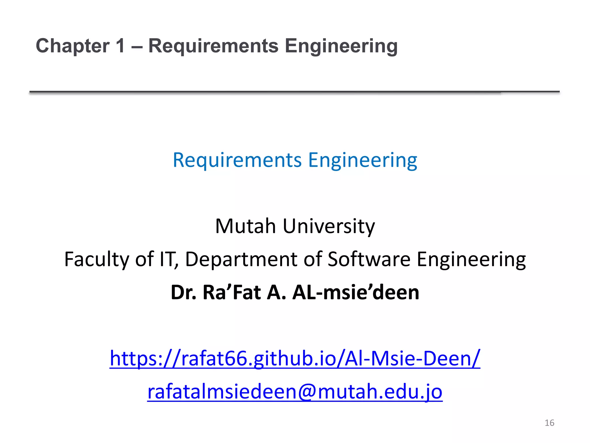 Chapter 1 – Requirements Engineering
Requirements Engineering
Mutah University
Faculty of IT, Department of Software Engineering
Dr. Ra’Fat A. AL-msie’deen
https://rafat66.github.io/Al-Msie-Deen/
rafatalmsiedeen@mutah.edu.jo
16
 