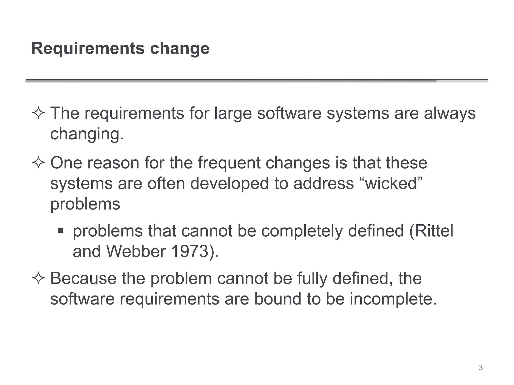 Requirements change
 The requirements for large software systems are always
changing.
 One reason for the frequent changes is that these
systems are often developed to address “wicked”
problems
 problems that cannot be completely defined (Rittel
and Webber 1973).
 Because the problem cannot be fully defined, the
software requirements are bound to be incomplete.
3
 