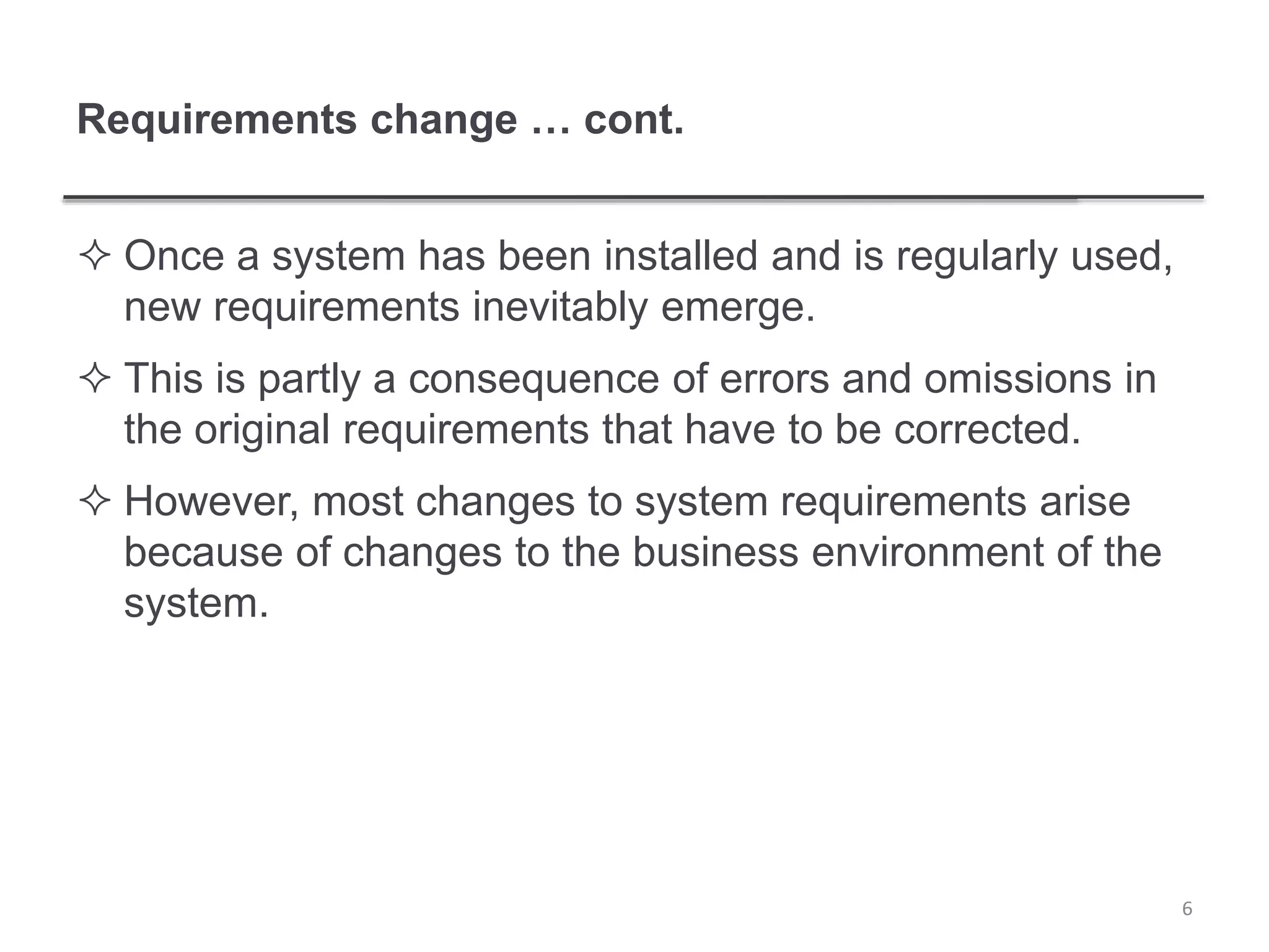 Requirements change … cont.
 Once a system has been installed and is regularly used,
new requirements inevitably emerge.
 This is partly a consequence of errors and omissions in
the original requirements that have to be corrected.
 However, most changes to system requirements arise
because of changes to the business environment of the
system.
6
 