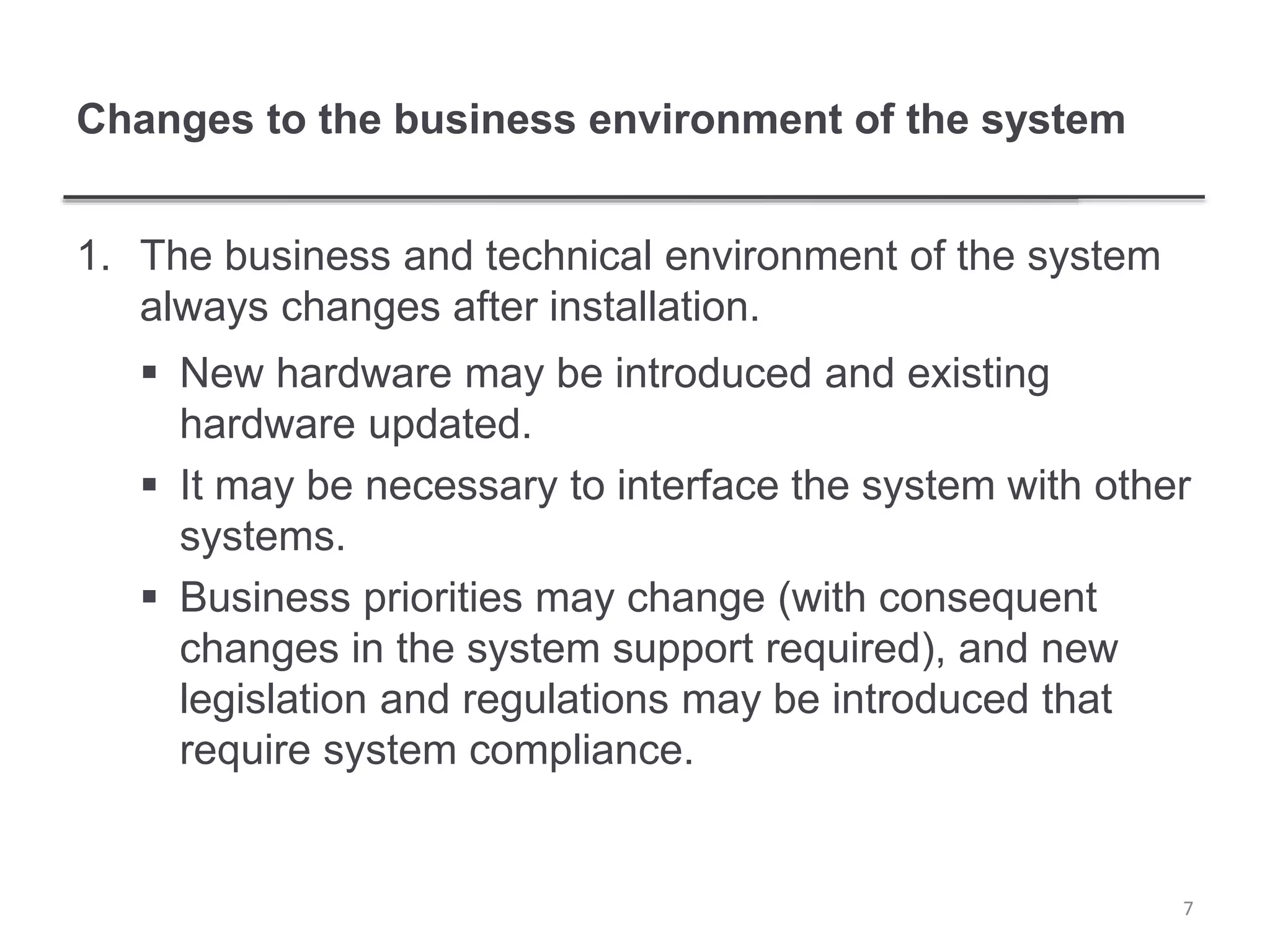 Changes to the business environment of the system
1. The business and technical environment of the system
always changes after installation.
 New hardware may be introduced and existing
hardware updated.
 It may be necessary to interface the system with other
systems.
 Business priorities may change (with consequent
changes in the system support required), and new
legislation and regulations may be introduced that
require system compliance.
7
 