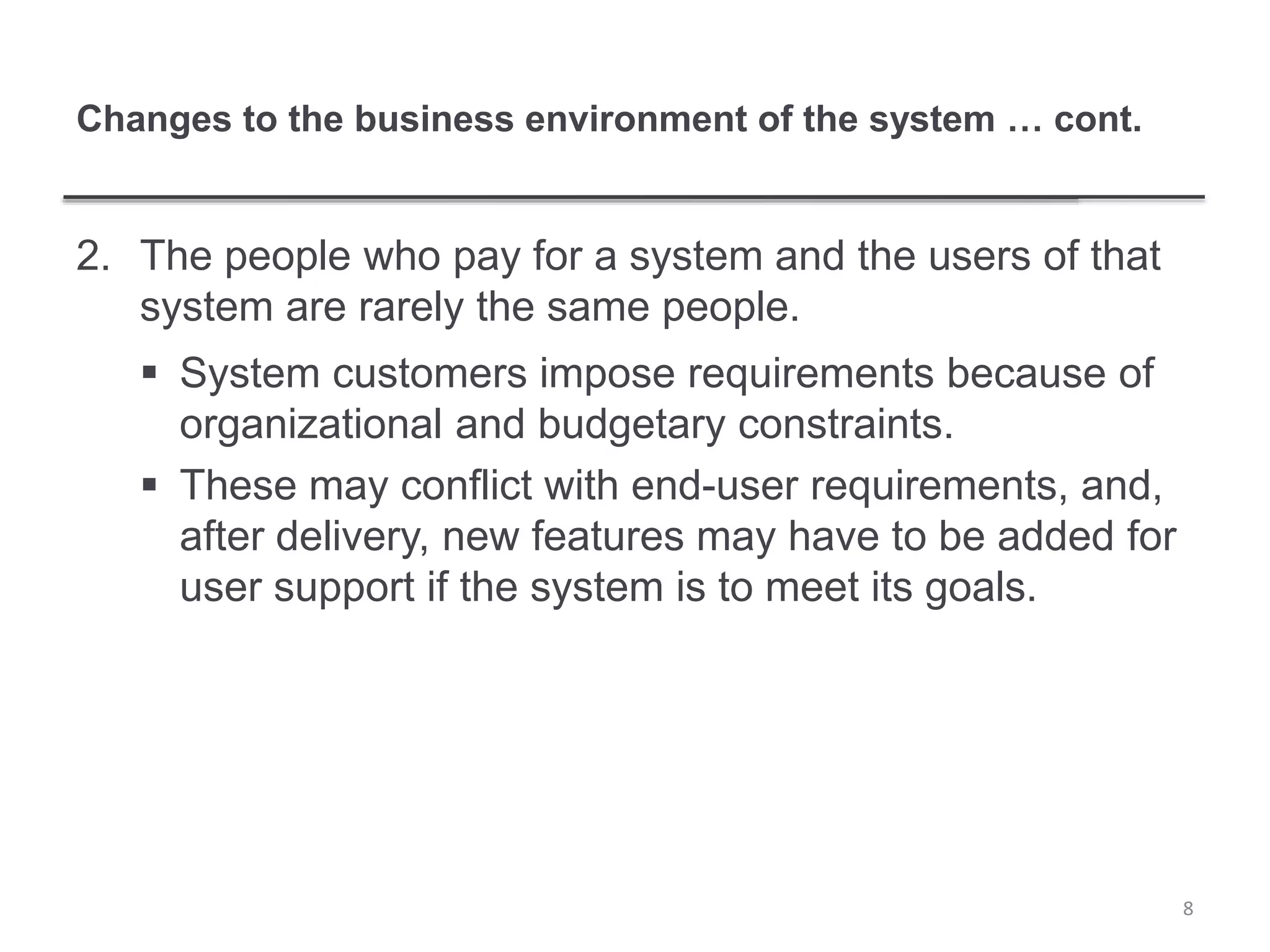 Changes to the business environment of the system … cont.
2. The people who pay for a system and the users of that
system are rarely the same people.
 System customers impose requirements because of
organizational and budgetary constraints.
 These may conflict with end-user requirements, and,
after delivery, new features may have to be added for
user support if the system is to meet its goals.
8
 