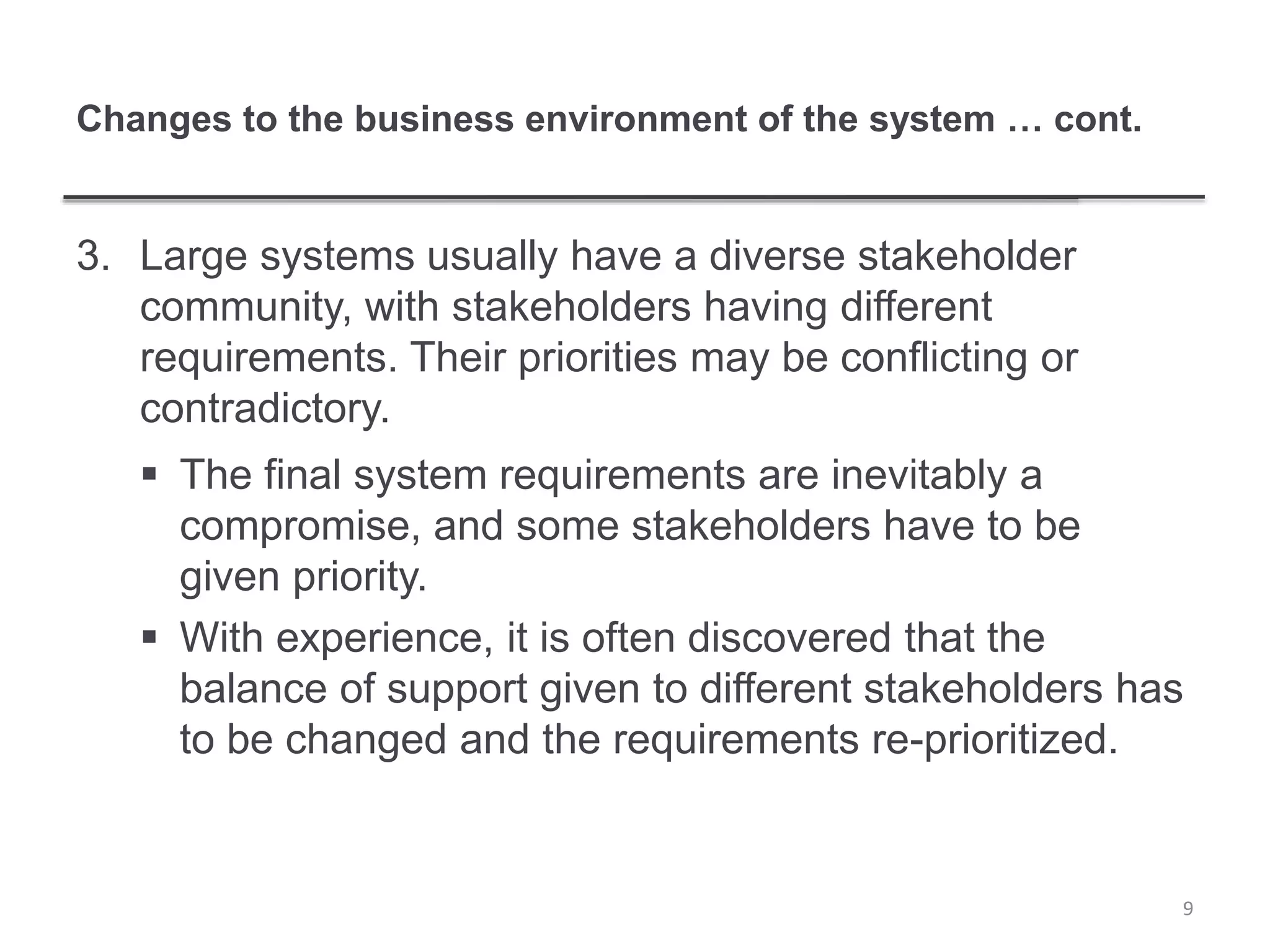 Changes to the business environment of the system … cont.
3. Large systems usually have a diverse stakeholder
community, with stakeholders having different
requirements. Their priorities may be conflicting or
contradictory.
 The final system requirements are inevitably a
compromise, and some stakeholders have to be
given priority.
 With experience, it is often discovered that the
balance of support given to different stakeholders has
to be changed and the requirements re-prioritized.
9
 