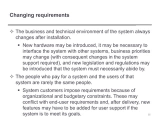 Changing requirements
 The business and technical environment of the system always
changes after installation.
 New hardware may be introduced, it may be necessary to
interface the system with other systems, business priorities
may change (with consequent changes in the system
support required), and new legislation and regulations may
be introduced that the system must necessarily abide by.
 The people who pay for a system and the users of that
system are rarely the same people.
 System customers impose requirements because of
organizational and budgetary constraints. These may
conflict with end-user requirements and, after delivery, new
features may have to be added for user support if the
system is to meet its goals. 10
 