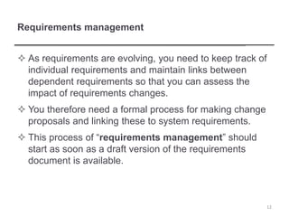 Requirements management
 As requirements are evolving, you need to keep track of
individual requirements and maintain links between
dependent requirements so that you can assess the
impact of requirements changes.
 You therefore need a formal process for making change
proposals and linking these to system requirements.
 This process of “requirements management” should
start as soon as a draft version of the requirements
document is available.
12
 