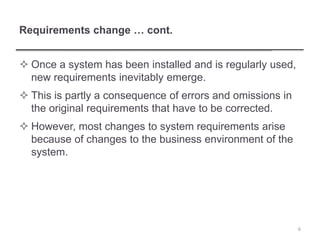 Requirements change … cont.
 Once a system has been installed and is regularly used,
new requirements inevitably emerge.
 This is partly a consequence of errors and omissions in
the original requirements that have to be corrected.
 However, most changes to system requirements arise
because of changes to the business environment of the
system.
6
 