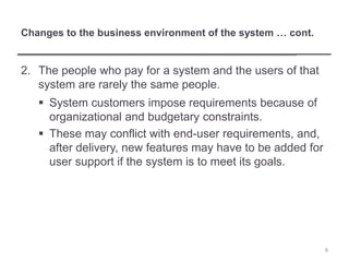 Changes to the business environment of the system … cont.
2. The people who pay for a system and the users of that
system are rarely the same people.
 System customers impose requirements because of
organizational and budgetary constraints.
 These may conflict with end-user requirements, and,
after delivery, new features may have to be added for
user support if the system is to meet its goals.
8
 