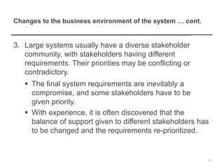 Changes to the business environment of the system … cont.
3. Large systems usually have a diverse stakeholder
community, with stakeholders having different
requirements. Their priorities may be conflicting or
contradictory.
 The final system requirements are inevitably a
compromise, and some stakeholders have to be
given priority.
 With experience, it is often discovered that the
balance of support given to different stakeholders has
to be changed and the requirements re-prioritized.
9
 