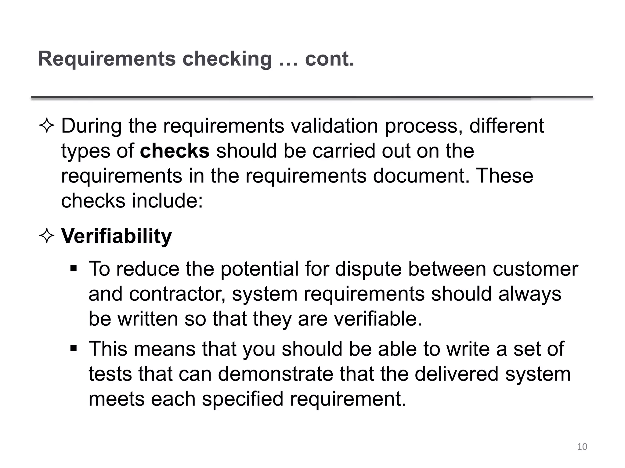 Requirements checking … cont.
 During the requirements validation process, different
types of checks should be carried out on the
requirements in the requirements document. These
checks include:
 Verifiability
 To reduce the potential for dispute between customer
and contractor, system requirements should always
be written so that they are verifiable.
 This means that you should be able to write a set of
tests that can demonstrate that the delivered system
meets each specified requirement.
10
 