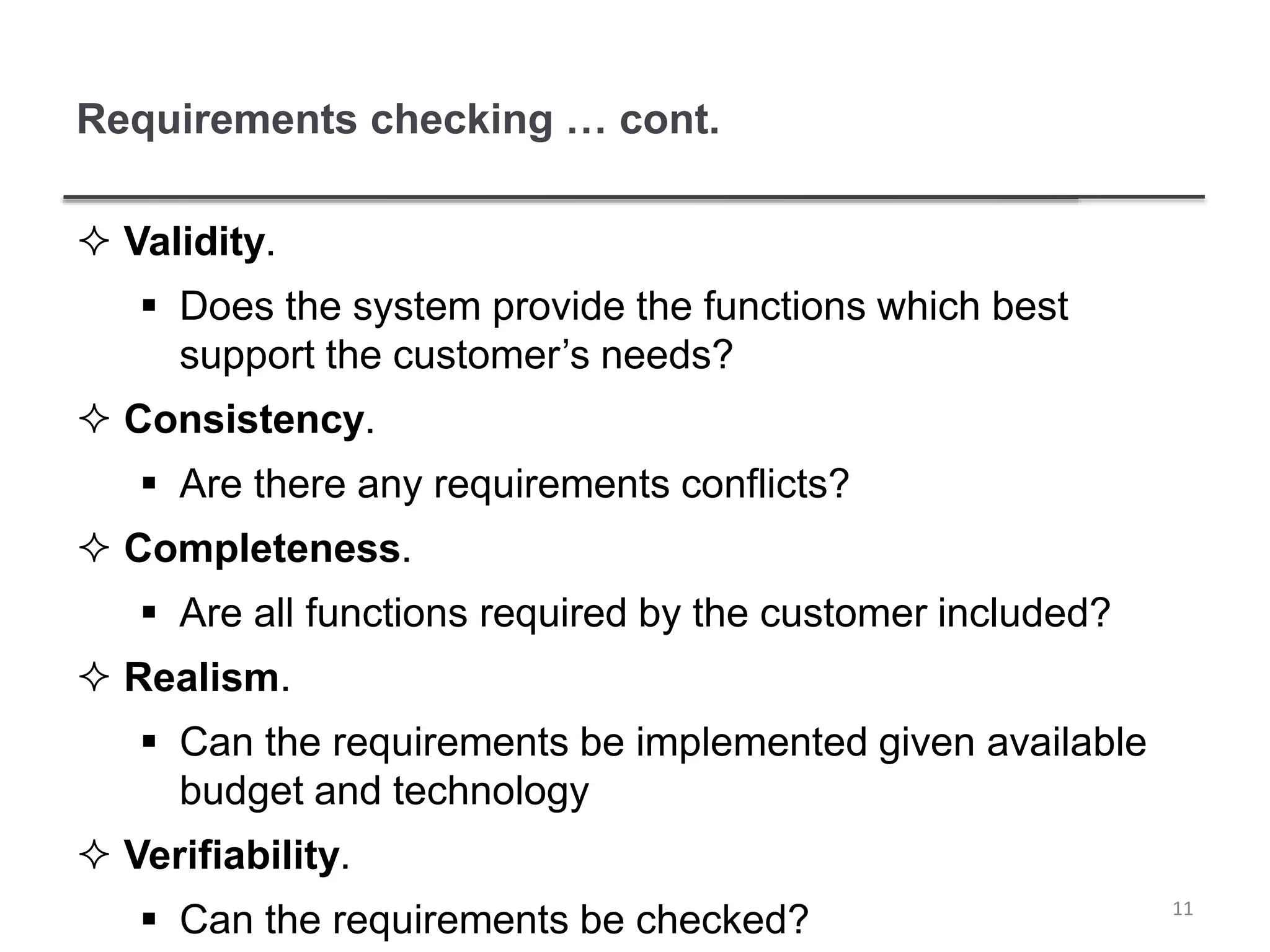 Requirements checking … cont.
 Validity.
 Does the system provide the functions which best
support the customer’s needs?
 Consistency.
 Are there any requirements conflicts?
 Completeness.
 Are all functions required by the customer included?
 Realism.
 Can the requirements be implemented given available
budget and technology
 Verifiability.
 Can the requirements be checked? 11
 