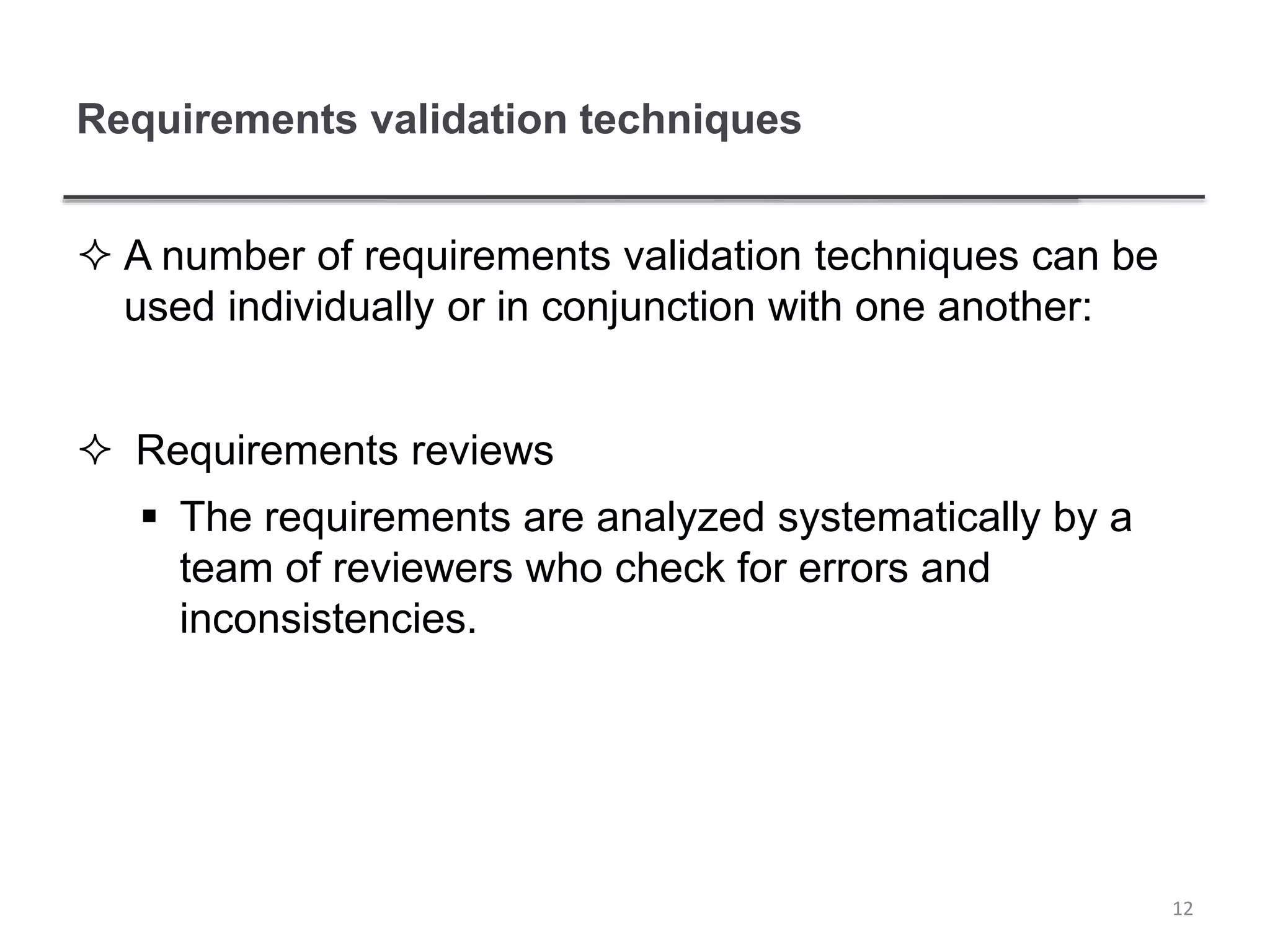 Requirements validation techniques
 A number of requirements validation techniques can be
used individually or in conjunction with one another:
 Requirements reviews
 The requirements are analyzed systematically by a
team of reviewers who check for errors and
inconsistencies.
12
 