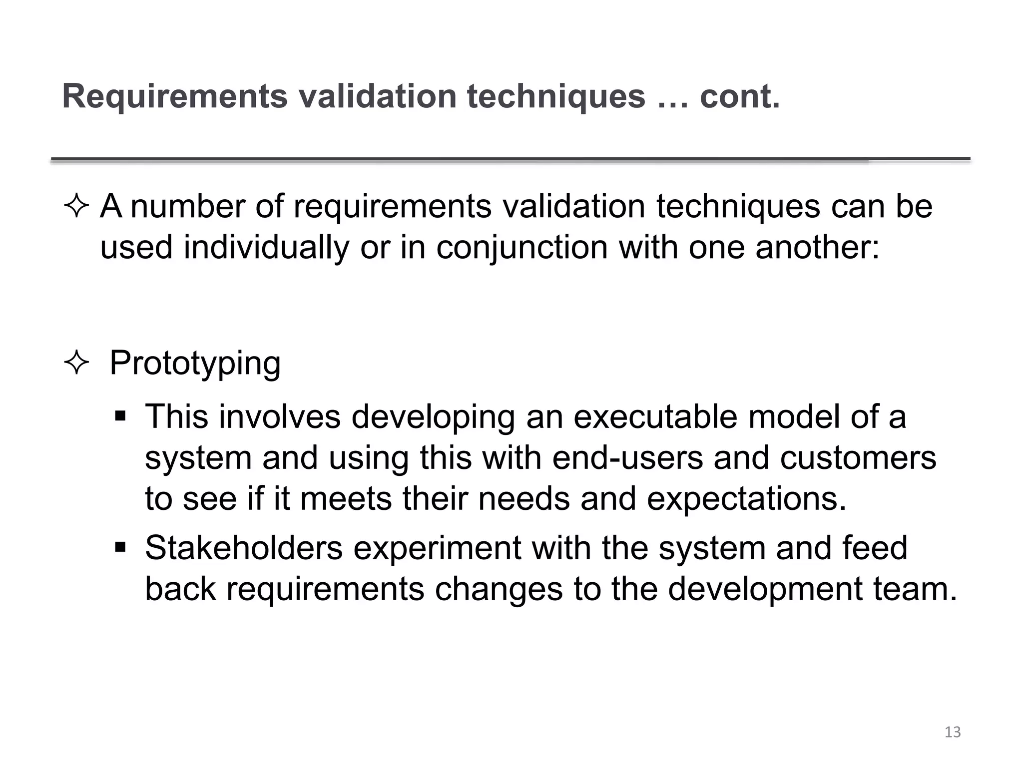 Requirements validation techniques … cont.
 A number of requirements validation techniques can be
used individually or in conjunction with one another:
 Prototyping
 This involves developing an executable model of a
system and using this with end-users and customers
to see if it meets their needs and expectations.
 Stakeholders experiment with the system and feed
back requirements changes to the development team.
13
 