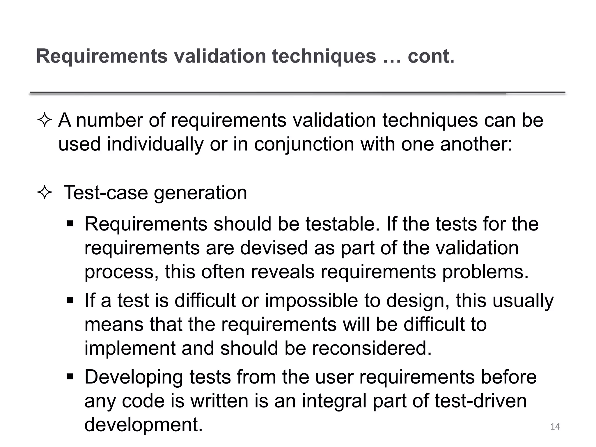 Requirements validation techniques … cont.
 A number of requirements validation techniques can be
used individually or in conjunction with one another:
 Test-case generation
 Requirements should be testable. If the tests for the
requirements are devised as part of the validation
process, this often reveals requirements problems.
 If a test is difficult or impossible to design, this usually
means that the requirements will be difficult to
implement and should be reconsidered.
 Developing tests from the user requirements before
any code is written is an integral part of test-driven
development. 14
 