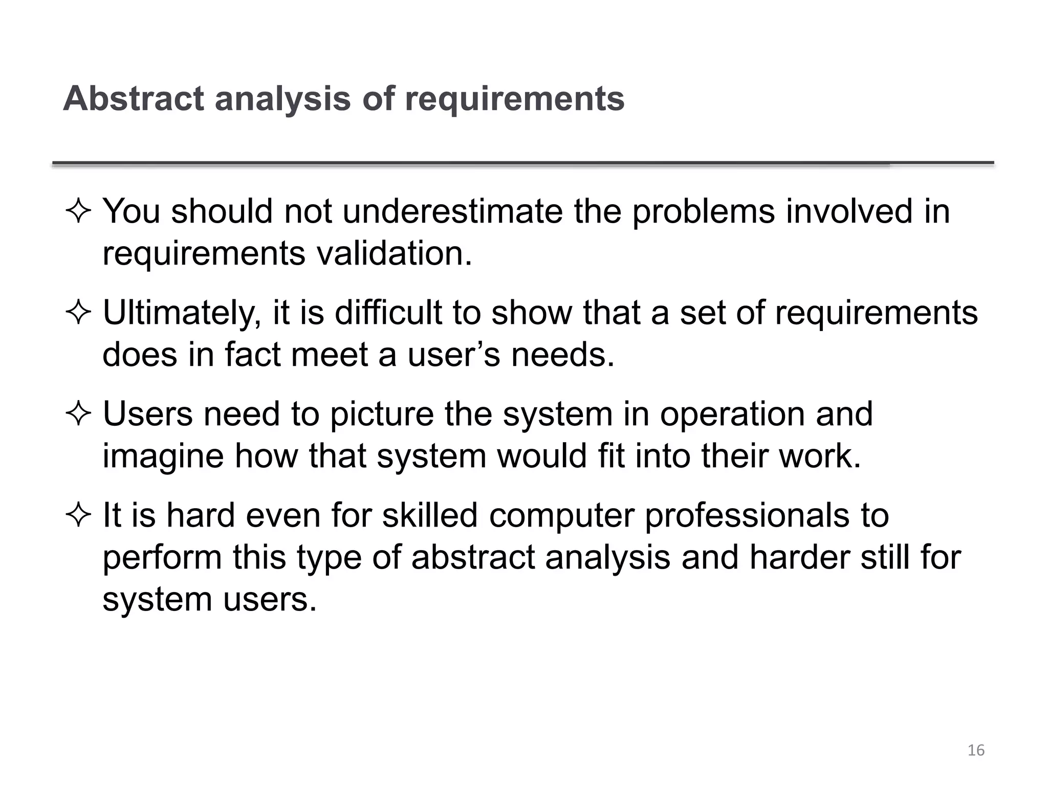 Abstract analysis of requirements
 You should not underestimate the problems involved in
requirements validation.
 Ultimately, it is difficult to show that a set of requirements
does in fact meet a user’s needs.
 Users need to picture the system in operation and
imagine how that system would fit into their work.
 It is hard even for skilled computer professionals to
perform this type of abstract analysis and harder still for
system users.
16
 