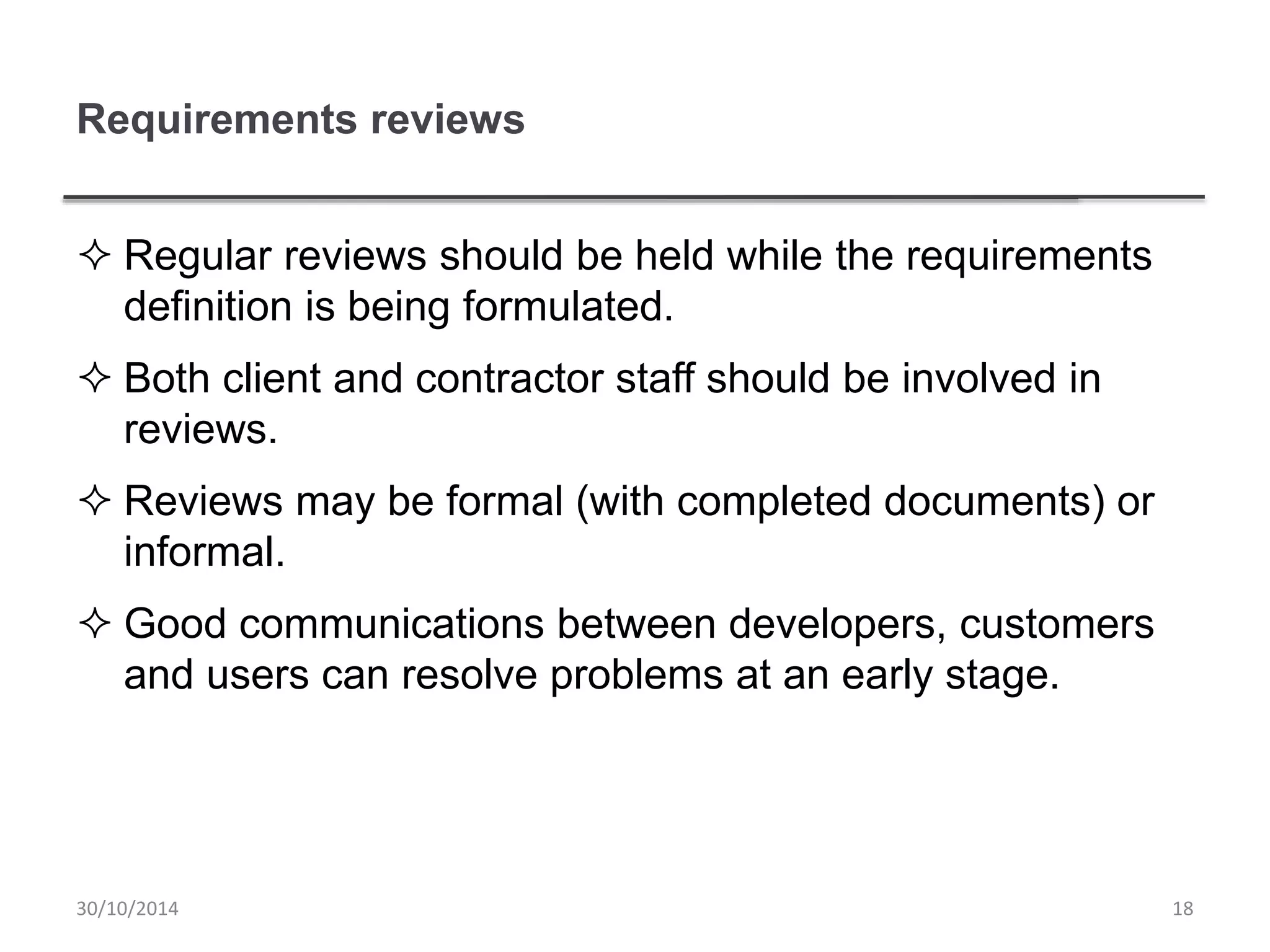 Requirements reviews
 Regular reviews should be held while the requirements
definition is being formulated.
 Both client and contractor staff should be involved in
reviews.
 Reviews may be formal (with completed documents) or
informal.
 Good communications between developers, customers
and users can resolve problems at an early stage.
1830/10/2014
 