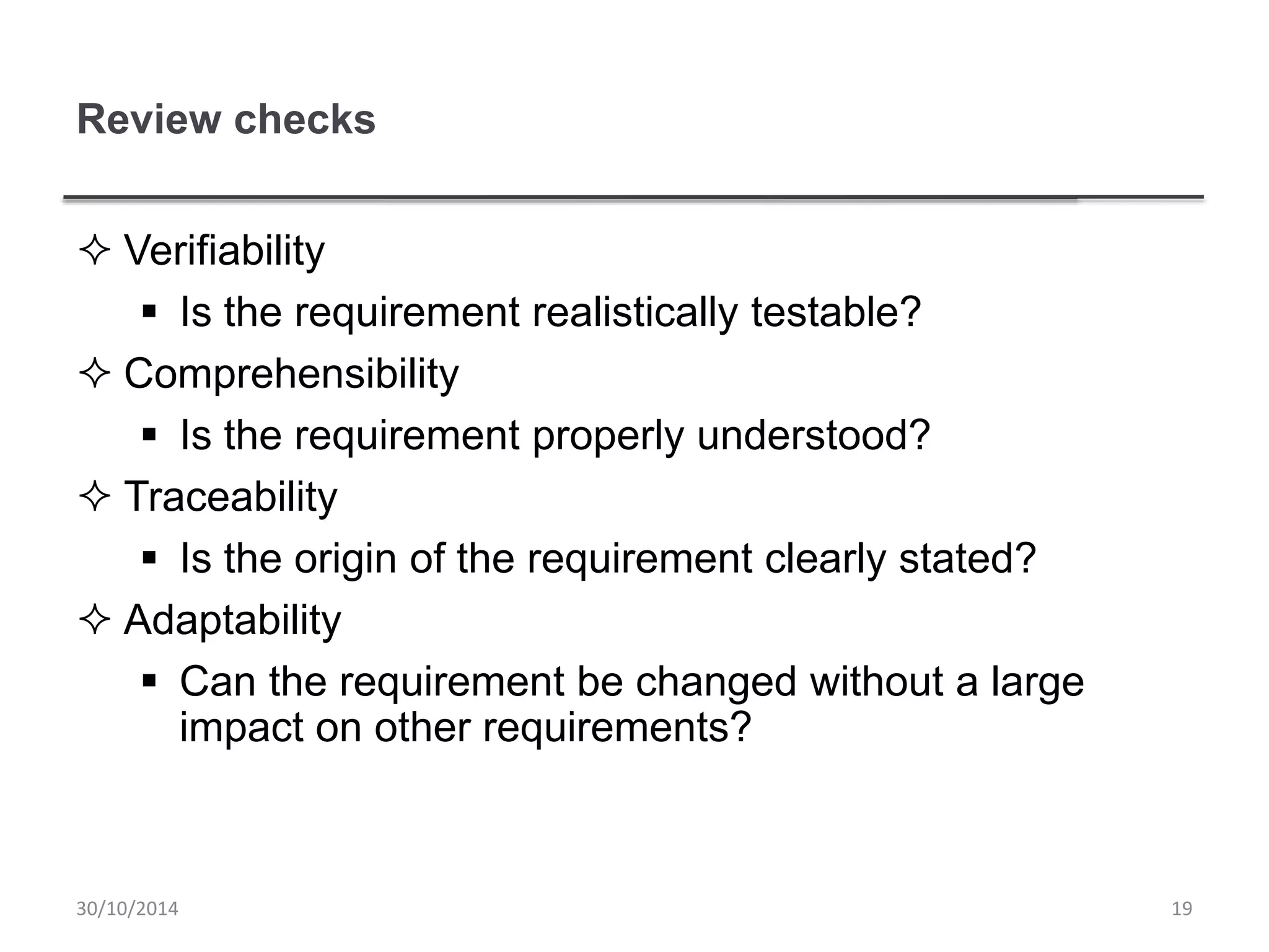 Review checks
 Verifiability
 Is the requirement realistically testable?
 Comprehensibility
 Is the requirement properly understood?
 Traceability
 Is the origin of the requirement clearly stated?
 Adaptability
 Can the requirement be changed without a large
impact on other requirements?
1930/10/2014
 