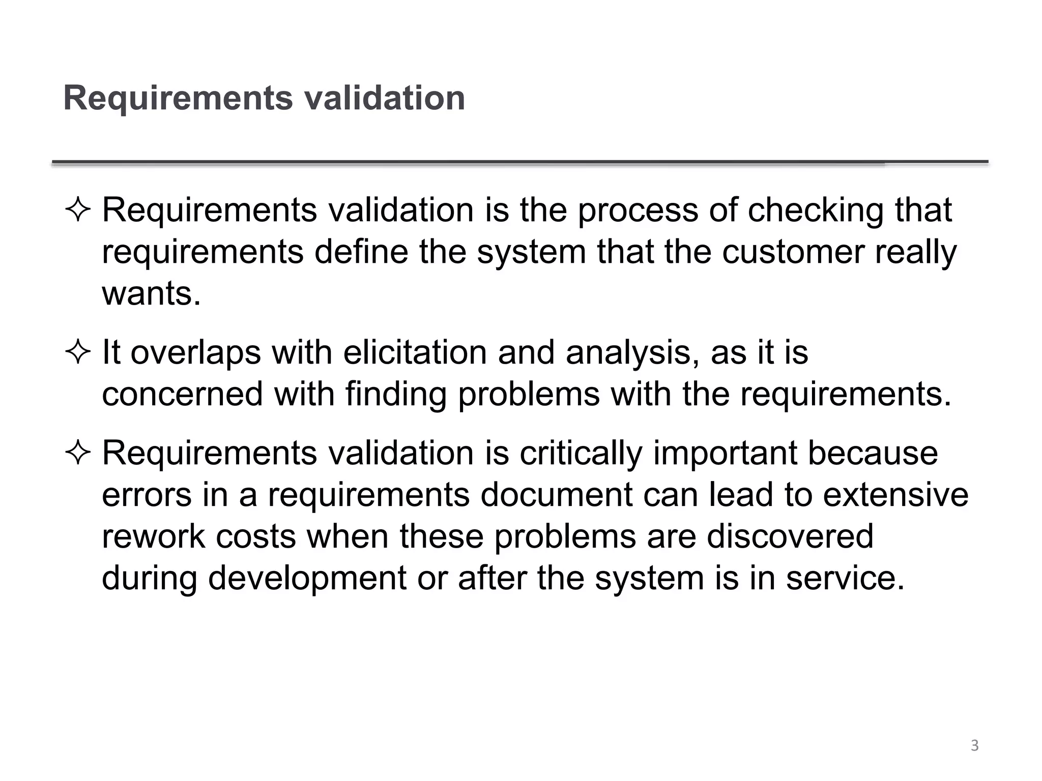 Requirements validation
 Requirements validation is the process of checking that
requirements define the system that the customer really
wants.
 It overlaps with elicitation and analysis, as it is
concerned with finding problems with the requirements.
 Requirements validation is critically important because
errors in a requirements document can lead to extensive
rework costs when these problems are discovered
during development or after the system is in service.
3
 