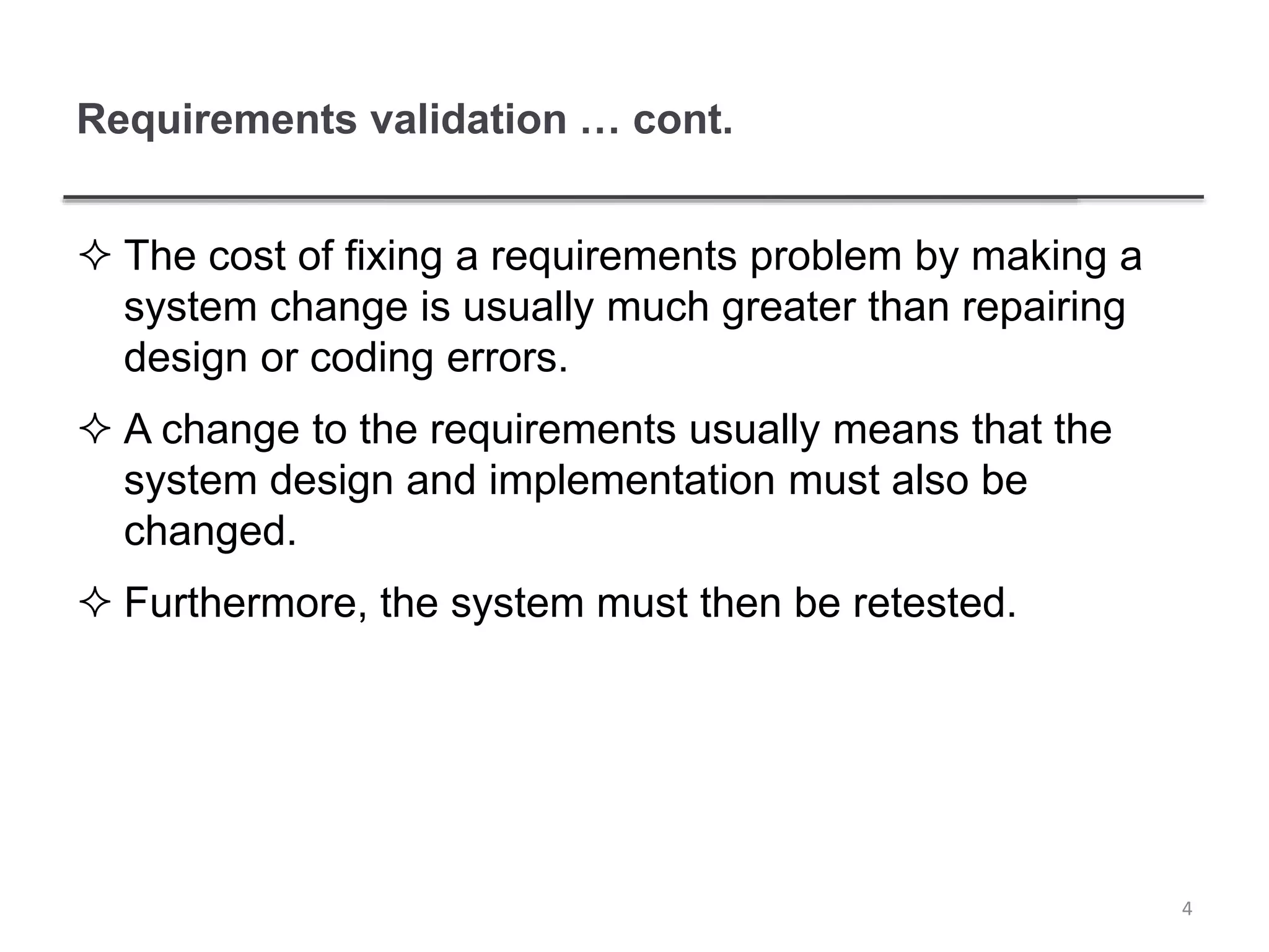 Requirements validation … cont.
 The cost of fixing a requirements problem by making a
system change is usually much greater than repairing
design or coding errors.
 A change to the requirements usually means that the
system design and implementation must also be
changed.
 Furthermore, the system must then be retested.
4
 