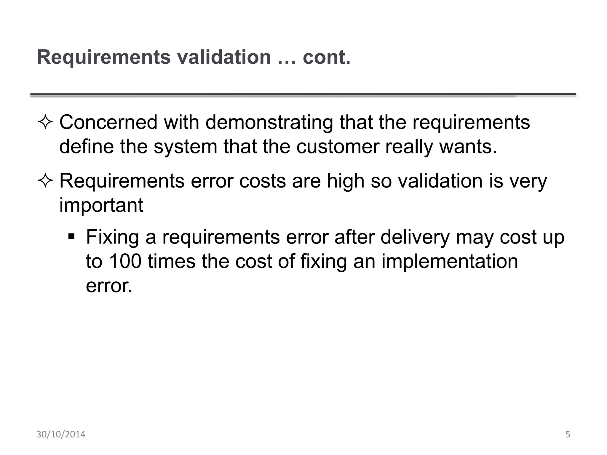 Requirements validation … cont.
 Concerned with demonstrating that the requirements
define the system that the customer really wants.
 Requirements error costs are high so validation is very
important
 Fixing a requirements error after delivery may cost up
to 100 times the cost of fixing an implementation
error.
530/10/2014
 