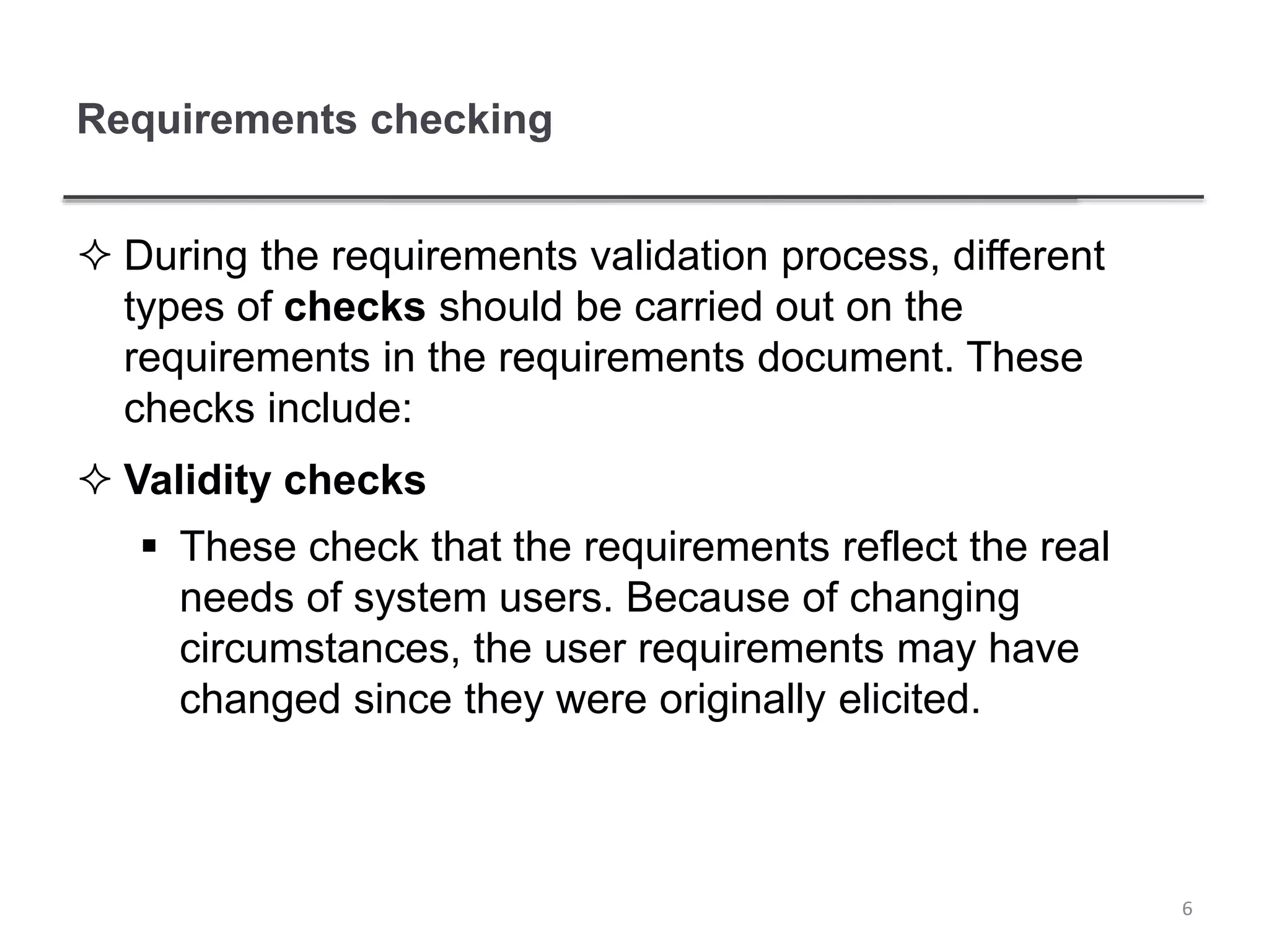 Requirements checking
 During the requirements validation process, different
types of checks should be carried out on the
requirements in the requirements document. These
checks include:
 Validity checks
 These check that the requirements reflect the real
needs of system users. Because of changing
circumstances, the user requirements may have
changed since they were originally elicited.
6
 