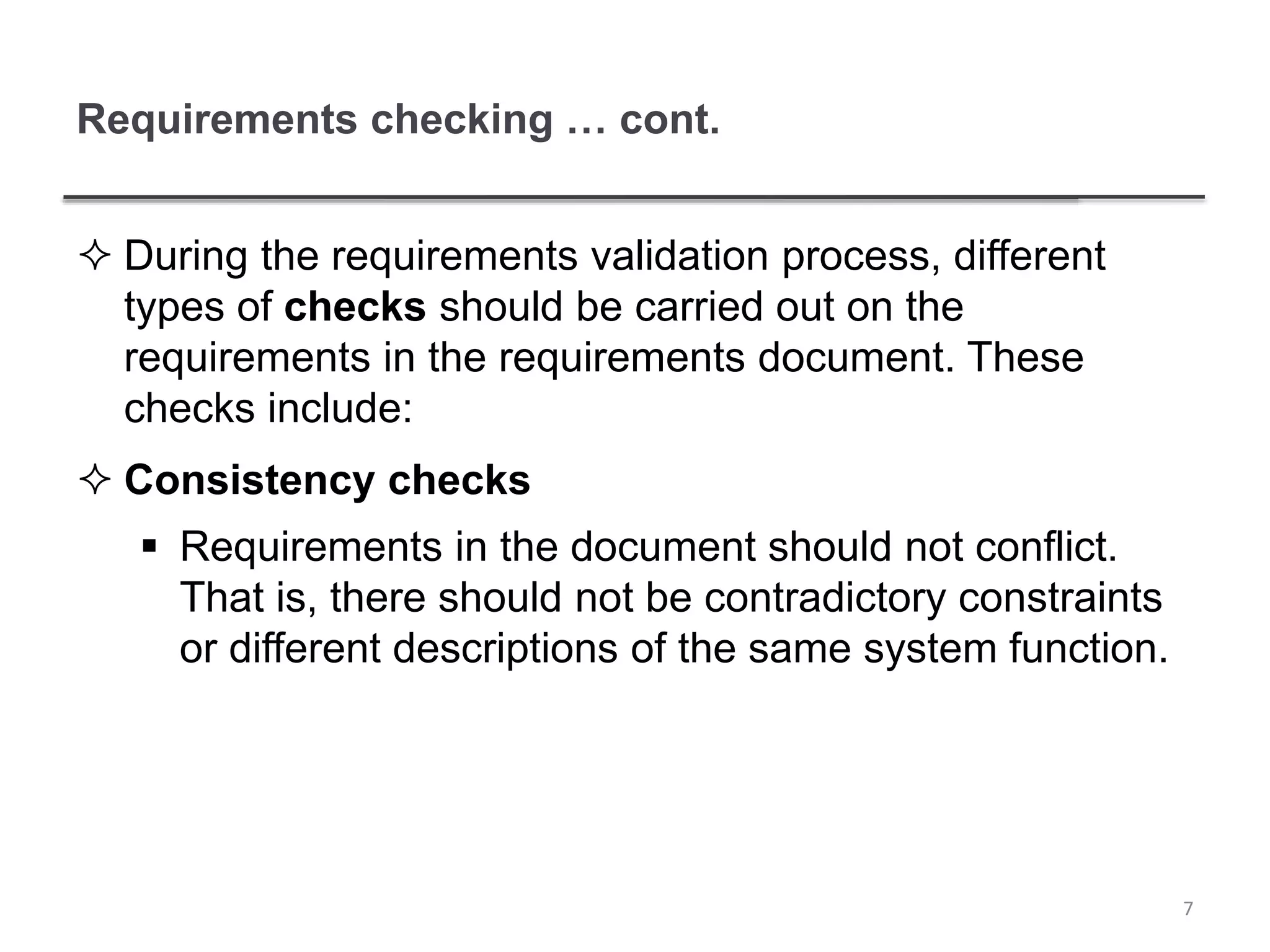 Requirements checking … cont.
 During the requirements validation process, different
types of checks should be carried out on the
requirements in the requirements document. These
checks include:
 Consistency checks
 Requirements in the document should not conflict.
That is, there should not be contradictory constraints
or different descriptions of the same system function.
7
 