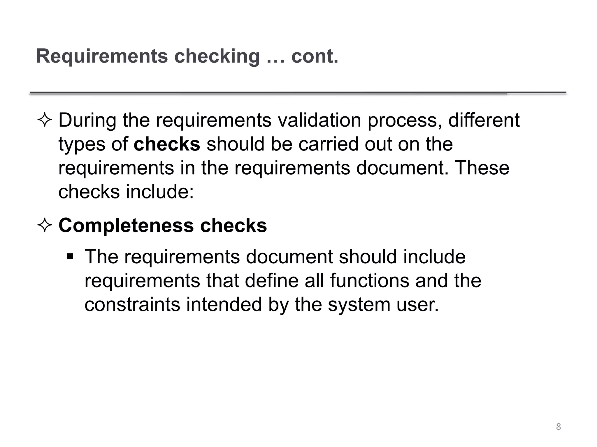 Requirements checking … cont.
 During the requirements validation process, different
types of checks should be carried out on the
requirements in the requirements document. These
checks include:
 Completeness checks
 The requirements document should include
requirements that define all functions and the
constraints intended by the system user.
8
 