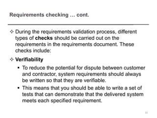 Requirements checking … cont.
 During the requirements validation process, different
types of checks should be carried out on the
requirements in the requirements document. These
checks include:
 Verifiability
 To reduce the potential for dispute between customer
and contractor, system requirements should always
be written so that they are verifiable.
 This means that you should be able to write a set of
tests that can demonstrate that the delivered system
meets each specified requirement.
10
 