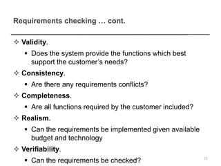 Requirements checking … cont.
 Validity.
 Does the system provide the functions which best
support the customer’s needs?
 Consistency.
 Are there any requirements conflicts?
 Completeness.
 Are all functions required by the customer included?
 Realism.
 Can the requirements be implemented given available
budget and technology
 Verifiability.
 Can the requirements be checked? 11
 