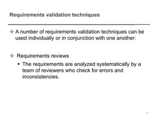 Requirements validation techniques
 A number of requirements validation techniques can be
used individually or in conjunction with one another:
 Requirements reviews
 The requirements are analyzed systematically by a
team of reviewers who check for errors and
inconsistencies.
12
 
