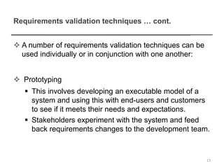 Requirements validation techniques … cont.
 A number of requirements validation techniques can be
used individually or in conjunction with one another:
 Prototyping
 This involves developing an executable model of a
system and using this with end-users and customers
to see if it meets their needs and expectations.
 Stakeholders experiment with the system and feed
back requirements changes to the development team.
13
 