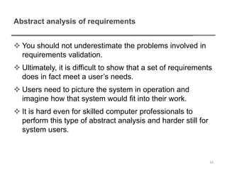 Abstract analysis of requirements
 You should not underestimate the problems involved in
requirements validation.
 Ultimately, it is difficult to show that a set of requirements
does in fact meet a user’s needs.
 Users need to picture the system in operation and
imagine how that system would fit into their work.
 It is hard even for skilled computer professionals to
perform this type of abstract analysis and harder still for
system users.
16
 