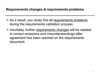 Requirements changes & requirements problems
 As a result, you rarely find all requirements problems
during the requirements validation process.
 Inevitably, further requirements changes will be needed
to correct omissions and misunderstandings after
agreement has been reached on the requirements
document.
17
 