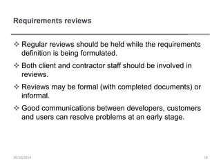 Requirements reviews
 Regular reviews should be held while the requirements
definition is being formulated.
 Both client and contractor staff should be involved in
reviews.
 Reviews may be formal (with completed documents) or
informal.
 Good communications between developers, customers
and users can resolve problems at an early stage.
1830/10/2014
 
