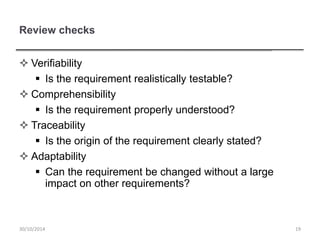 Review checks
 Verifiability
 Is the requirement realistically testable?
 Comprehensibility
 Is the requirement properly understood?
 Traceability
 Is the origin of the requirement clearly stated?
 Adaptability
 Can the requirement be changed without a large
impact on other requirements?
1930/10/2014
 