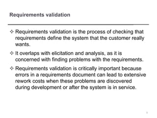 Requirements validation
 Requirements validation is the process of checking that
requirements define the system that the customer really
wants.
 It overlaps with elicitation and analysis, as it is
concerned with finding problems with the requirements.
 Requirements validation is critically important because
errors in a requirements document can lead to extensive
rework costs when these problems are discovered
during development or after the system is in service.
3
 