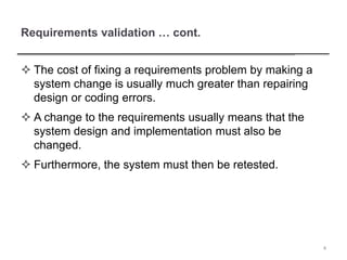 Requirements validation … cont.
 The cost of fixing a requirements problem by making a
system change is usually much greater than repairing
design or coding errors.
 A change to the requirements usually means that the
system design and implementation must also be
changed.
 Furthermore, the system must then be retested.
4
 