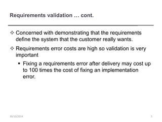 Requirements validation … cont.
 Concerned with demonstrating that the requirements
define the system that the customer really wants.
 Requirements error costs are high so validation is very
important
 Fixing a requirements error after delivery may cost up
to 100 times the cost of fixing an implementation
error.
530/10/2014
 