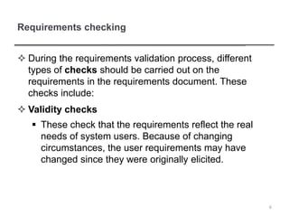 Requirements checking
 During the requirements validation process, different
types of checks should be carried out on the
requirements in the requirements document. These
checks include:
 Validity checks
 These check that the requirements reflect the real
needs of system users. Because of changing
circumstances, the user requirements may have
changed since they were originally elicited.
6
 