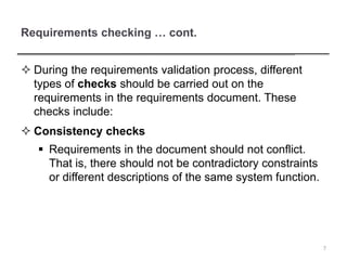 Requirements checking … cont.
 During the requirements validation process, different
types of checks should be carried out on the
requirements in the requirements document. These
checks include:
 Consistency checks
 Requirements in the document should not conflict.
That is, there should not be contradictory constraints
or different descriptions of the same system function.
7
 