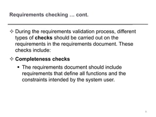 Requirements checking … cont.
 During the requirements validation process, different
types of checks should be carried out on the
requirements in the requirements document. These
checks include:
 Completeness checks
 The requirements document should include
requirements that define all functions and the
constraints intended by the system user.
8
 