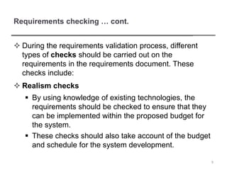 Requirements checking … cont.
 During the requirements validation process, different
types of checks should be carried out on the
requirements in the requirements document. These
checks include:
 Realism checks
 By using knowledge of existing technologies, the
requirements should be checked to ensure that they
can be implemented within the proposed budget for
the system.
 These checks should also take account of the budget
and schedule for the system development.
9
 