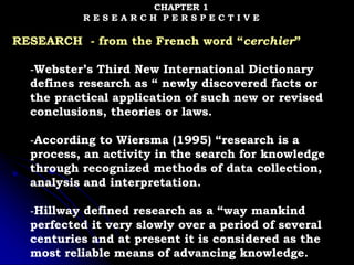 CHAPTER 1
R E S E A R C H P E R S P E C T I V E
RESEARCH - from the French word “cerchier”
-Webster’s Third New International Dictionary
defines research as “ newly discovered facts or
the practical application of such new or revised
conclusions, theories or laws.
-According to Wiersma (1995) “research is a
process, an activity in the search for knowledge
through recognized methods of data collection,
analysis and interpretation.
-Hillway defined research as a “way mankind
perfected it very slowly over a period of several
centuries and at present it is considered as the
most reliable means of advancing knowledge.
 