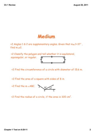 Ch 1 Review                                                      August 26, 2011




                               Medium
      +2 Angles 1 & 2 are supplementary angles. Given that m 1=37 ,
      find m 2.

       +2 Classify the polygon and tell whether it is equilateral,
       equiangular, or regular.




       +2 Find the circumference of a circle with diameter of 15.6 m.


        +2 Find the area of a square with sides of 8 in.


       +2 Find the m ABC.       A    95   23
                                     B         C


       +2 Find the radius of a circle, if the area is 320 cm2.




Chapter 1 Test on 8­29­11                                                          2
 