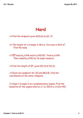 Ch 1 Review                                                     August 26, 2011




                                  Hard
       +3 Find the midpoint given K(10,6) & L(0,-7).



       +3 The height of a triangle is 18.6 m. Its area is 46.5 m2.
           Find the base.


      +3 VZ bisects UVW and m UVZ=81 . Find m UVW.
          Then classify UVW by its angle measure.


      +3 Find the length of EF, given E(1,4) & F(3,2).


       +3 Given one endpoint A(-1,5) and M(3,8), find the
       coordinates of the other endpoint.


      +3 Angle 1 & angle 2 are complementary angles. Find the
      measures of the angles when m 1= (x-10) & m 2=(2x+40) .




Chapter 1 Test on 8­29­11                                                         3
 