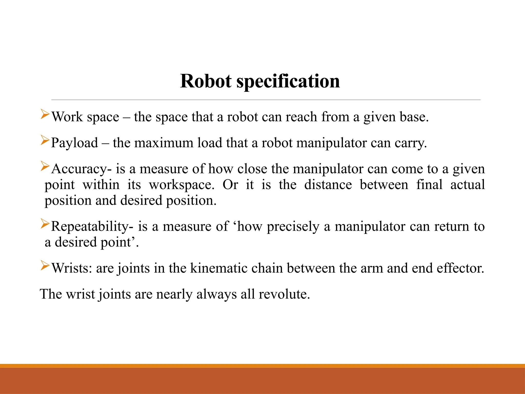 Robot specification
Work space – the space that a robot can reach from a given base.
Payload – the maximum load that a robot manipulator can carry.
Accuracy- is a measure of how close the manipulator can come to a given
point within its workspace. Or it is the distance between final actual
position and desired position.
Repeatability- is a measure of ‘how precisely a manipulator can return to
a desired point’.
Wrists: are joints in the kinematic chain between the arm and end effector.
The wrist joints are nearly always all revolute.
 