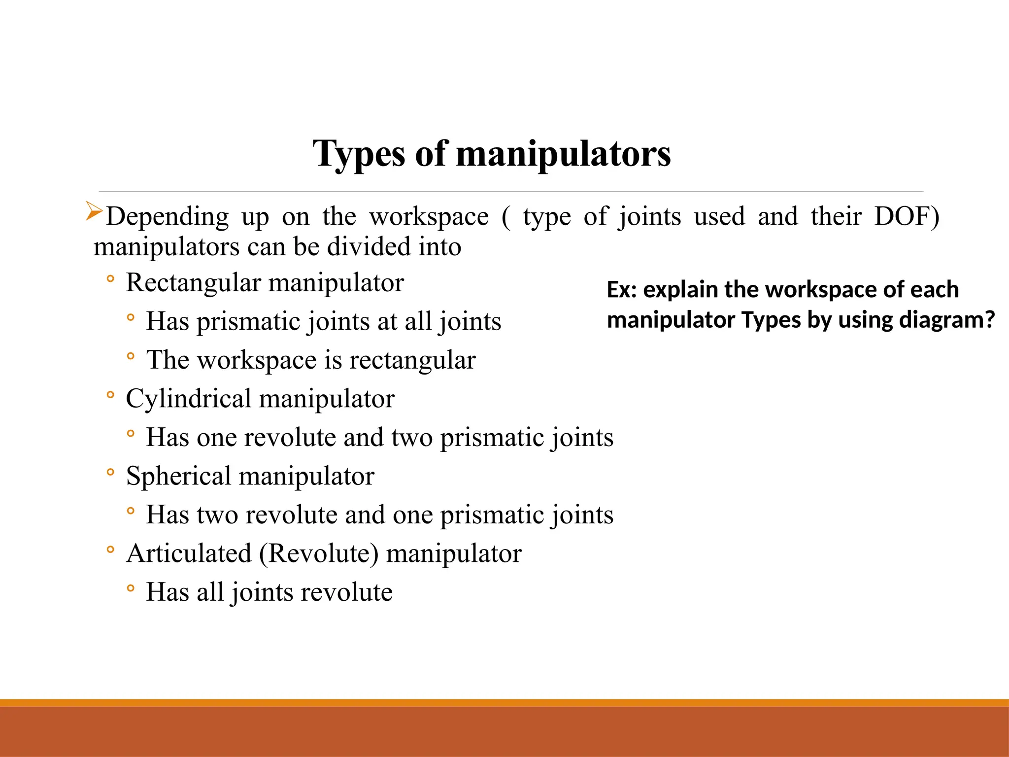 Types of manipulators
Depending up on the workspace ( type of joints used and their DOF)
manipulators can be divided into
◦ Rectangular manipulator
◦ Has prismatic joints at all joints
◦ The workspace is rectangular
◦ Cylindrical manipulator
◦ Has one revolute and two prismatic joints
◦ Spherical manipulator
◦ Has two revolute and one prismatic joints
◦ Articulated (Revolute) manipulator
◦ Has all joints revolute
Ex: explain the workspace of each
manipulator Types by using diagram?
 