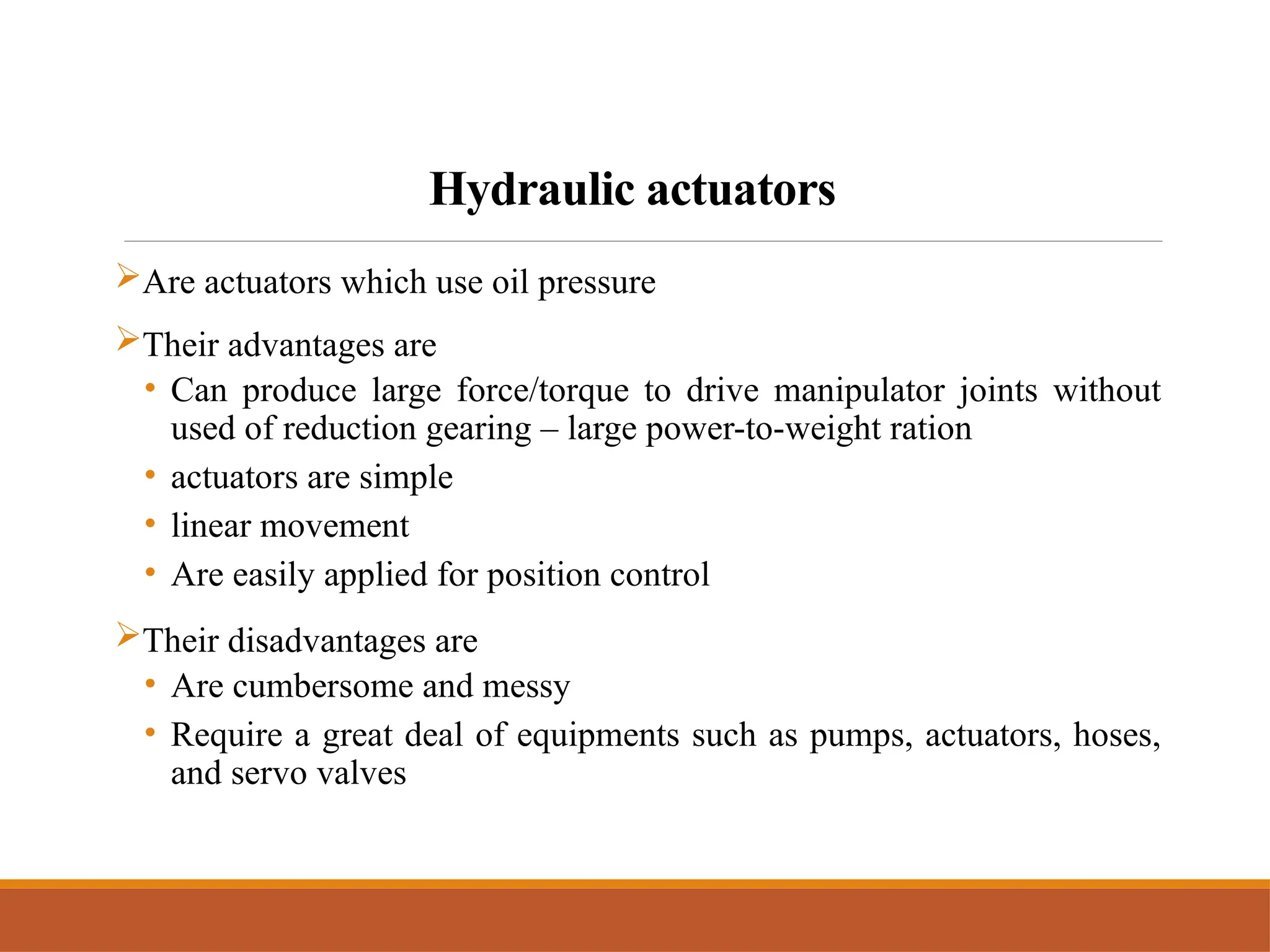 Hydraulic actuators
Are actuators which use oil pressure
Their advantages are
• Can produce large force/torque to drive manipulator joints without
used of reduction gearing – large power-to-weight ration
• actuators are simple
• linear movement
• Are easily applied for position control
Their disadvantages are
• Are cumbersome and messy
• Require a great deal of equipments such as pumps, actuators, hoses,
and servo valves
 