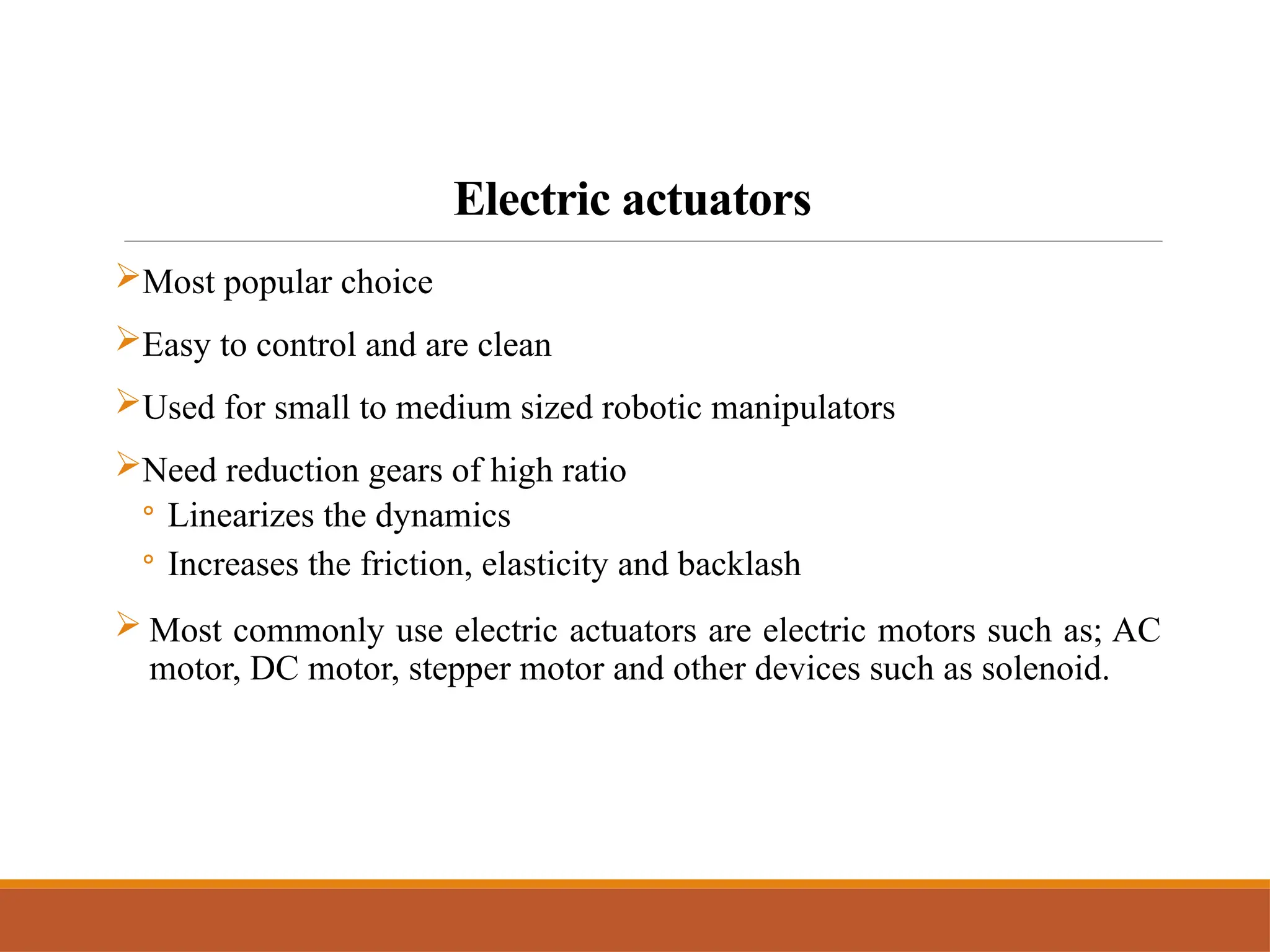 Electric actuators
Most popular choice
Easy to control and are clean
Used for small to medium sized robotic manipulators
Need reduction gears of high ratio
◦ Linearizes the dynamics
◦ Increases the friction, elasticity and backlash
 Most commonly use electric actuators are electric motors such as; AC
motor, DC motor, stepper motor and other devices such as solenoid.
 
